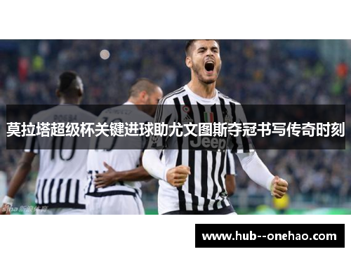 莫拉塔超级杯关键进球助尤文图斯夺冠书写传奇时刻