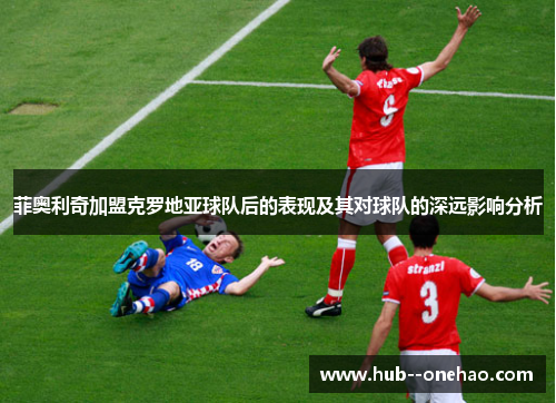 菲奥利奇加盟克罗地亚球队后的表现及其对球队的深远影响分析 菲奥利奇加盟克罗地亚球队后的表现及其对球队的深远影响分析