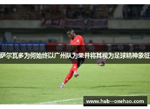 萨尔瓦多为何始终以广州队为荣并将其视为足球精神象征 萨尔瓦多为何始终以广州队为荣并将其视为足球精神象征