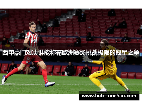 西甲豪门对决谁能称霸欧洲赛场挑战极限的冠军之争