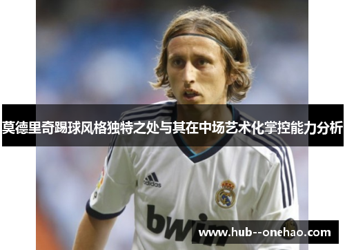 莫德里奇踢球风格独特之处与其在中场艺术化掌控能力分析 莫德里奇踢球风格独特之处与其在中场艺术化掌控能力分析