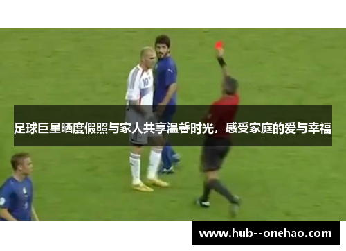 足球巨星晒度假照与家人共享温馨时光,感受家庭的爱与幸福 足球巨星晒度假照与家人共享温馨时光,感受家庭的爱与幸福