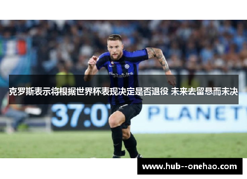 克罗斯表示将根据世界杯表现决定是否退役 未来去留悬而未决