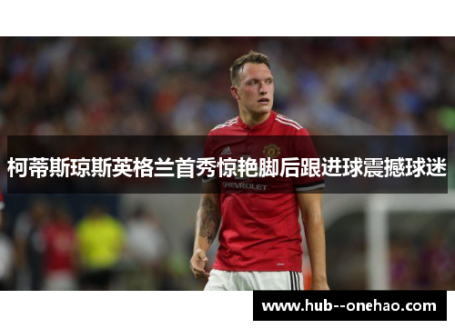 柯蒂斯琼斯英格兰首秀惊艳脚后跟进球震撼球迷 柯蒂斯琼斯英格兰首秀惊艳脚后跟进球震撼球迷