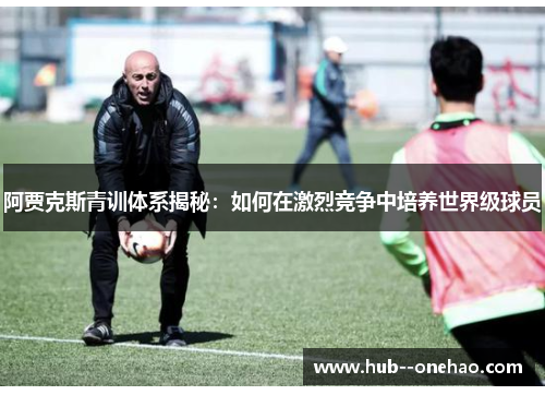 阿贾克斯青训体系揭秘：如何在激烈竞争中培养世界级球员