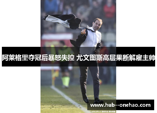 阿莱格里夺冠后暴怒失控 尤文图斯高层果断解雇主帅