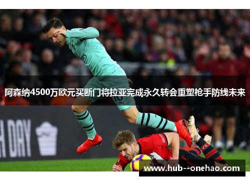 阿森纳4500万欧元买断门将拉亚完成永久转会重塑枪手防线未来